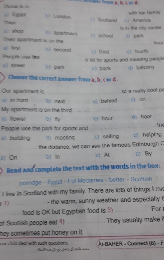 Donia is in
with her family.
a) Egypt b) London c) Scotland d) America
Their
is in the city center.
a) shop b) apartment c) school d) park
Their apartment is on the floor
a) first b) second c) third d fourth
People use the
a lot for sports and meeting people
a) street b) park c) bank d) balcony
Choose the correct answer from a, b, c or d.
Our apartment is _to a really cool p
a) in front b) next c) behind d) on
My apartment is on the third
a) ffower b) fly c) flour d) floor
People use the park for sports and __frie
a) building b)meeting c) sailing d) helping
_the distance, we can see the famous Edinburgh C
a) On b) ln c) At d) By
Read and complete the text with the words in the box:
porridge - Egypt - Ful Medames - better - Scottish
I live in Scotland with my family. There are lots of things I mis
t 1) _- the warm, sunny weather and especially t
_food is OK but Egyptian food is 3) _. For 
of Scottish people eat 4) _They usually make i
hey sometimes put honey on it.
our child deal with such questions. Al-BAHER - Connect (6) - F
a8 não do ue Jolno A Sttálo deta