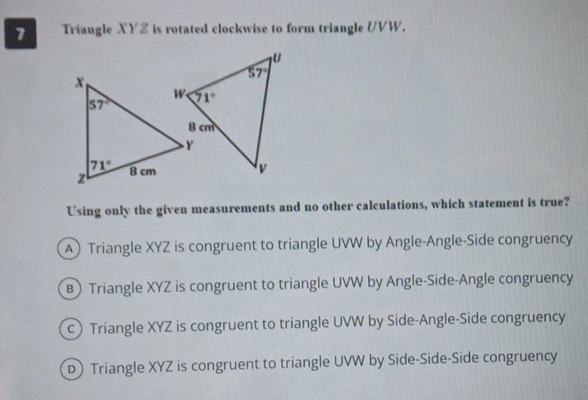 Triangle XYZ is rotated clockwise to form triangle UVW.
Using only the given measurements and no other calculations, which statement is true?
ATriangle XYZ is congruent to triangle UVW by Angle-Angle-Side congruency
B Triangle XYZ is congruent to triangle UVW by Angle-Side-Angle congruency
c Triangle XYZ is congruent to triangle UVW by Side-Angle-Side congruency
D Triangle XYZ is congruent to triangle UVW by Side-Side-Side congruency