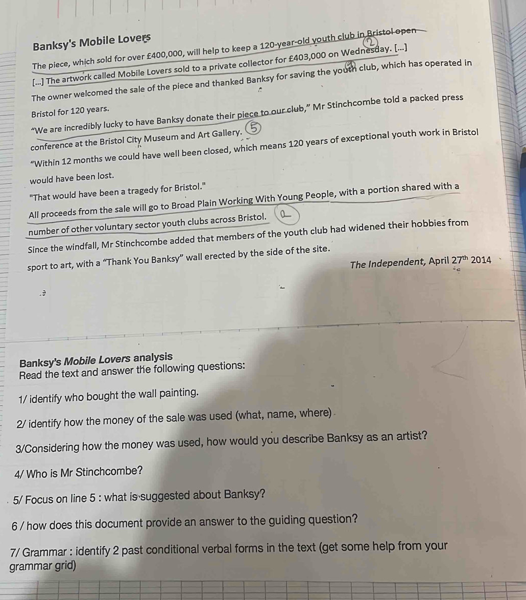 Banksy's Mobile Lovers 
The piece, which sold for over £400,000, will help to keep a 120-year-old youth club in Bristol open 
[...] The artwork called Mobile Lovers sold to a private collector for £403,000 on Wednesday. [...] . 
The owner welcomed the sale of the piece and thanked Banksy for saving the youth club, which has operated in 
Bristol for 120 years. 
“We are incredibly lucky to have Banksy donate their piece to our club,” Mr Stinchcombe told a packed press 
conference at the Bristol City Museum and Art Gallery. 
“Within 12 months we could have well been closed, which means 120 years of exceptional youth work in Bristol 
would have been lost. 
"That would have been a tragedy for Bristol." 
All proceeds from the sale will go to Broad Plain Working With Young People, with a portion shared with a 
number of other voluntary sector youth clubs across Bristol. 
Since the windfall, Mr Stinchcombe added that members of the youth club had widened their hobbies from 
sport to art, with a “Thank You Banksy” wall erected by the side of the site. 
The Independent, April 27^(th)2014.9 
Banksy's Mobile Lovers analysis 
Read the text and answer the following questions: 
1/ identify who bought the wall painting. 
2/ identify how the money of the sale was used (what, name, where) 
3/Considering how the money was used, how would you describe Banksy as an artist? 
4/ Who is Mr Stinchcombe? 
5/ Focus on line 5 : what is suggested about Banksy? 
6 / how does this document provide an answer to the guiding question? 
7/ Grammar : identify 2 past conditional verbal forms in the text (get some help from your 
grammar grid)