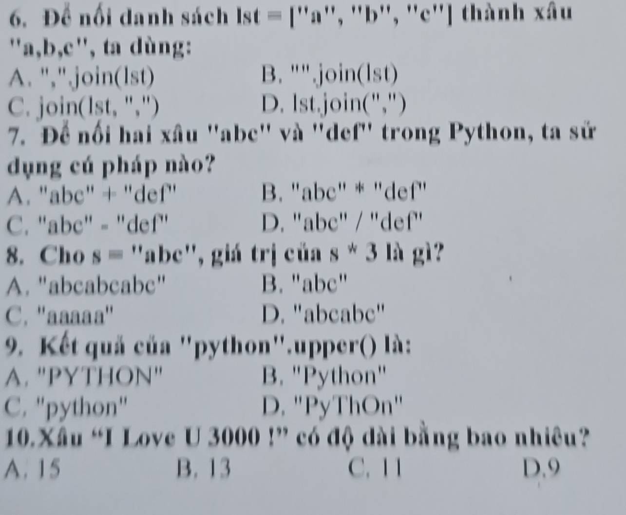 Để nổi danh sách a st = [''a'', ''b'', ''c''] thành xâu
"a, b,c', ta dùng:
A. ","join(lst) B. "" join(lst)
C. join(lst, ",") D. Ist.join(",")
7. Để nổi hai xâu ' abc '' và ''def'' trong Python, ta sử
dụng cú pháp nào?
A. "abc" + "def" B. "abc" * "def"
C. "abc" - "def" D. "abc" / "def"
8. Cho s = ''abc'', giá trị của s * 3 là gì?
A. "abcabcabc" B. "abc"
C. ''aaaaa'' D. "abcabc"
9. Kết quả của "python".upper() là:
A. "PYTHON' B. 'Python''
C. "python" D. "PyThOn"
10.Xâu “I Love U 3000!” có độ dài bằng bao nhiêu?
A. 15 B. 13 C. 11 D. 9