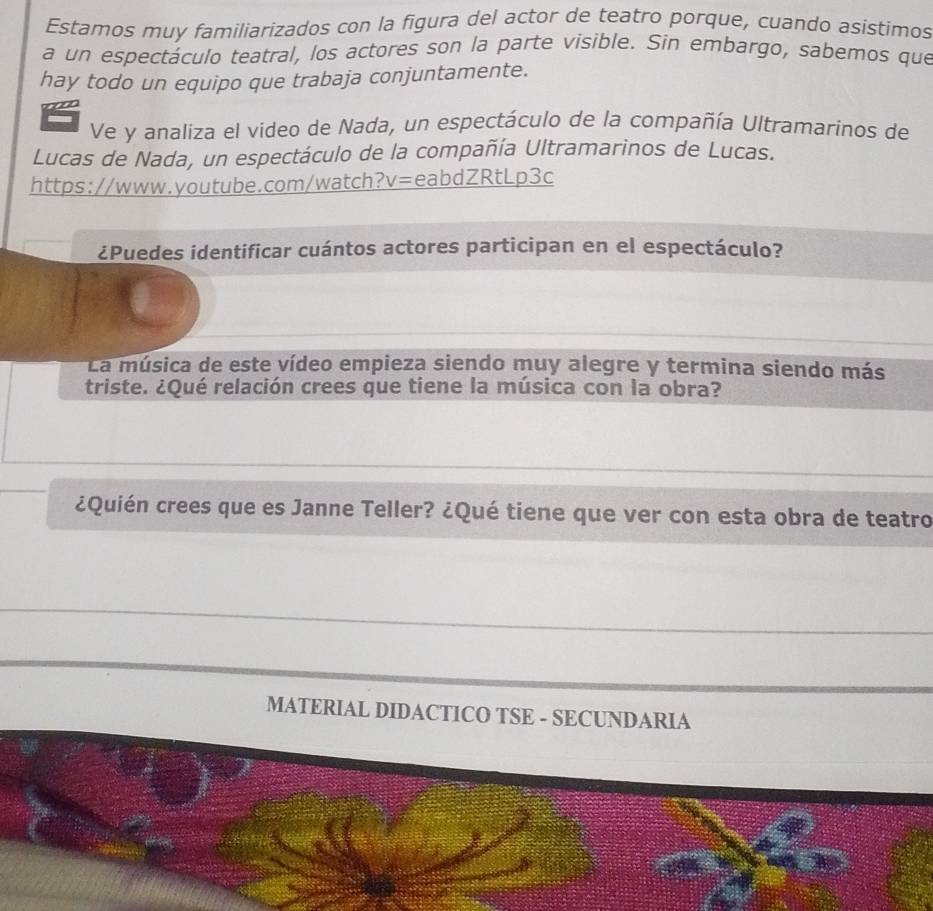 Estamos muy familiarizados con la figura del actor de teatro porque, cuando asistimos 
a un espectáculo teatral, los actores son la parte visible. Sin embargo, sabemos que 
hay todo un equipo que trabaja conjuntamente. 
Ve y analiza el video de Nada, un espectáculo de la compañía Ultramarinos de 
Lucas de Nada, un espectáculo de la compañía Ultramarinos de Lucas. 
https://www.youtube.com/watch?v=eabdZRtLp3c 
¿Puedes identificar cuántos actores participan en el espectáculo? 
La música de este vídeo empieza siendo muy alegre y termina siendo más 
triste. ¿Qué relación crees que tiene la música con la obra? 
¿Quién crees que es Janne Teller? ¿Qué tiene que ver con esta obra de teatro 
MATERIAL DIDACTICO TSE - SECUNDARIA