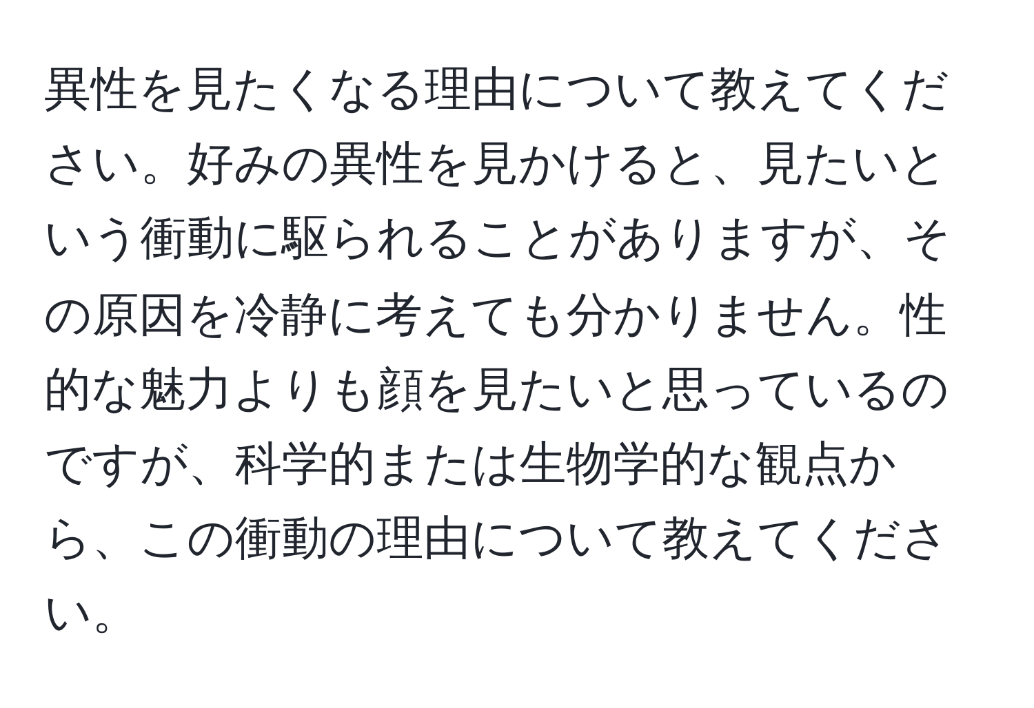 異性を見たくなる理由について教えてください。好みの異性を見かけると、見たいという衝動に駆られることがありますが、その原因を冷静に考えても分かりません。性的な魅力よりも顔を見たいと思っているのですが、科学的または生物学的な観点から、この衝動の理由について教えてください。