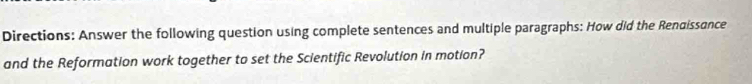 Directions: Answer the following question using complete sentences and multiple paragraphs: How did the Renaissance 
and the Reformation work together to set the Scientific Revolution in motion?