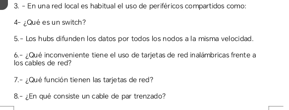 En una red local es habitual el uso de periféricos compartidos como: 
4- ¿Qué es un switch? 
5.- Los hubs difunden los datos por todos los nodos a la misma velocidad. 
6.- ¿Qué inconveniente tiene el uso de tarjetas de red inalámbricas frente a 
los cables de red? 
7.- ¿Qué función tienen las tarjetas de red? 
8.- ¿En qué consiste un cable de par trenzado?