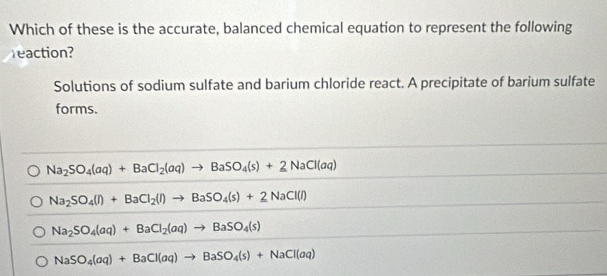 Which of these is the accurate, balanced chemical equation to represent the following
reaction?
Solutions of sodium sulfate and barium chloride react. A precipitate of barium sulfate
forms.
Na_2SO_4(aq)+BaCl_2(aq)to BaSO_4(s)+_ 2NaCl(aq)
Na_2SO_4(l)+BaCl_2(l)to BaSO_4(s)+2NaCl(l)
Na_2SO_4(aq)+BaCl_2(aq)to BaSO_4(s)
NaSO_4(aq)+BaCl(aq)to BaSO_4(s)+NaCl(aq)