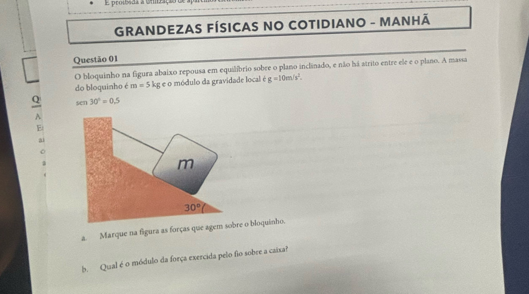 proibida a utilização de apan
GRANDEZAS FÍSICAS NO COTIDIANO - MANHÃ
Questão 01
O bloquinho na figura abaixo repousa em equilíbrio sobre o plano inclinado, e não há atrito entre ele e o plano. A massa
do bloquinho é m=5 kg e o módulo da gravidade local é g=10m/s^2.
Q sen 30°=0,5
A
E
a
a
a. Marque na figura as forças que agre o bloquinho.
b. Qual é o módulo da força exercida pelo fio sobre a caixa?