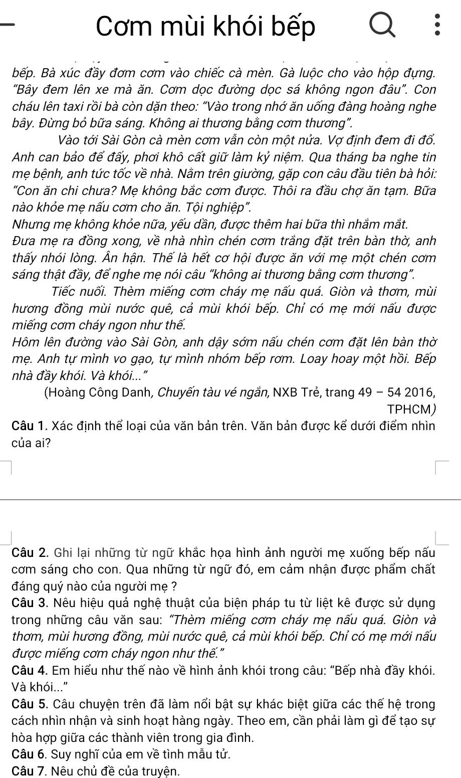 Cơm mùi khói bếp
Bếp. Bà xúc đầy đơm cơm vào chiếc cà mèn. Gà luộc cho vào hộp đựng.
"Bây đem lên xe mà ăn. Cơm dọc đường dọc sá không ngon đâu". Con
cháu lên taxi rồi bà còn dặn theo: “Vào trong nhớ ăn uống đàng hoàng nghe
bây. Đừng bỏ bữa sáng. Không ai thương bằng cơm thương".
Vào tới Sài Gòn cà mèn cơm vẫn còn một nửa. Vợ định đem đi đổ.
Anh can bảo để đấy, phơi khô cất giữ làm kỷ niệm. Qua tháng ba nghe tin
mẹ bệnh, anh tức tốc về nhà. Nằm trên giường, gặp con câu đầu tiên bà hỏi:
"Con ăn chi chưa? Mẹ không bắc cơm được. Thôi ra đầu chợ ăn tạm. Bữa
nào khỏe mẹ nấu cơm cho ăn. Tội nghiệp".
Nhưng mẹ không khỏe nữa, yếu dần, được thêm hai bữa thì nhắm mắt.
Đưa mẹ ra đồng xong, về nhà nhìn chén cơm trắng đặt trên bàn thờ, anh
thấy nhói lòng. Ân hận. Thế là hết cơ hội được ăn với mẹ một chén cơm
sáng thật đầy, để nghe mẹ nói câu “không ai thương bằng cơm thương”.
Tiếc nuối. Thèm miếng cơm cháy mẹ nấu quá. Giòn và thơm, mùi
hương đồng mùi nước quê, cả mùi khói bếp. Chỉ có mẹ mới nấu được
miếng cơm cháy ngon như thế.
Hôm lên đường vào Sài Gòn, anh dậy sớm nấu chén cơm đặt lên bàn thờ
mẹ. Anh tự mình vo gạo, tự mình nhóm bếp rơm. Loay hoay một hồi. Bếp
nhà đầy khói. Và khói..."
(Hoàng Công Danh, Chuyến tàu vé ngắn, NXB Trẻ, trang 49-542016,
TPHCM)
Câu 1. Xác định thể loại của văn bản trên. Văn bản được kể dưới điểm nhìn
của ai?
Câu 2. Ghi lại những từ ngữ khắc họa hình ảnh người mẹ xuống bếp nấu
cơm sáng cho con. Qua những từ ngữ đó, em cảm nhận được phẩm chất
đáng quý nào của người mẹ ?
Câu 3. Nêu hiệu quả nghệ thuật của biện pháp tu từ liệt kê được sử dụng
trong những câu văn sau: “Thèm miếng cơm cháy mẹ nấu quá. Giòn và
thơm, mùi hương đồng, mùi nước quê, cả mùi khói bếp. Chỉ có mẹ mới nấu
được miếng cơm cháy ngon như thế."
Câu 4. Em hiểu như thế nào về hình ảnh khói trong câu: “Bếp nhà đầy khói.
Và khói..."
Câu 5. Câu chuyện trên đã làm nổi bật sự khác biệt giữa các thế hệ trong
cách nhìn nhận và sinh hoạt hàng ngày. Theo em, cần phải làm gì để tạo sự
hòa hợp giữa các thành viên trong gia đình.
Câu 6. Suy nghĩ của em về tình mẫu tử.
Câu 7. Nêu chủ đề của truyện.