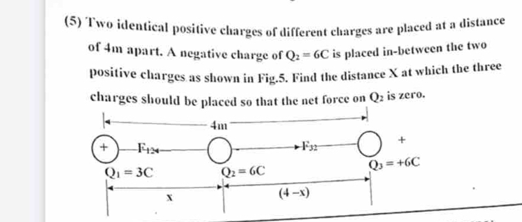 (5) Two identical positive charges of different charges are placed at a distance
of 4m apart. A negative charge of Q_2=6C is placed in-between the two
positive charges as shown in Fig.5. Find the distance X at which the three
charges should be placed so that the net force on Q_2 is zero.