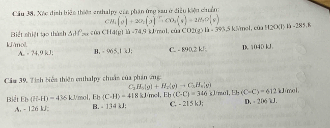 Xác định biến thiên enthalpy của phản ứng sau ở điều kiện chuẩn:
CH_4(g)+2O_2(g)xrightarrow [CO_2(g)+2H_2O(g)
Biết nhiệt tạo thành △ _rH^0 08 ciaCH4(g)la-74.9kJ/mol, ciaCO2(g)la-393,5kJ/mol, ciaH2O(l)li-285,8
kJ/mol.
A. - 74,9 kJ; B. - 965, 1 kJ; C. - 890, 2 kJ; D. 1040 kJ.
Câu 39. Tính biến thiên enthalpy chuẩn của phản ứng:
C_3H_6(g)+H_2(g)to C_3H_8(g)
kJ/mol, Eb(C=C)=612kJ/mol. 
Biết Eb(H-H)=436kJ/mol, Eb(C-H)=418kJ/mol, Eb(C-C)=346 C. - 215 kJ; D. - 206 kJ.
A. - 126 kJ; B. - 134 kJ;