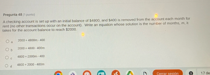 Pregunta 48 (1 punto)
A checking account is set up with an initial balance of $4800, and $400 is removed from the account each month for
rent (no other transactions occur on the account). Write an equation whose solution is the number of months, m, it
takes for the account balance to reach $2000.
2000=4800m-400
a
b 2000=4800-400m
4800=2000m-400
c
d 4800=2000-400m
Cerrar sesión 17 de