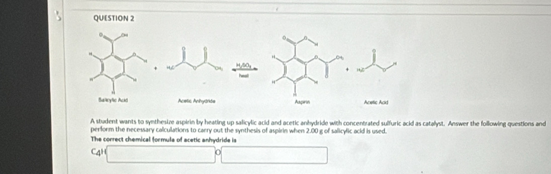 A student wants to synthesize aspirin by heating up salicylic acid and acetic anhydride with concentrated sulfuric acid as catalyst. Answer the following questions and 
perform the necessary calculations to carry out the synthesis of aspirin when 2.00 g of salicylic acid is used, 
The correct chemical formula of acetic anhydride is
C_4H (□ circ □ 