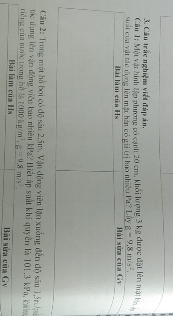 Câu trắc nghiệm viết đáp án. 
Câu 1: Một vật hình lập phương có cạnh 20 cm, khối lượng 3 kg được đặt lên mặt bản. Á 
suấ Lấy g=9,8m/s^2. 
Câu 2: Trong một hồ bơi có độ sâu 2,5m. Vận động viên lặn xuống đến độ sâu 1,5m. Ap suā 
tác dụng lên vận động viên bao nhiêu kPa? Biết áp suất khí quyền là 101, 3 kPa, khỏi bựg 
riêng của nước trong hồ là 1000kg/m^3, g=9.8m/s^2. 
Bài làm của Hs Bài sửa của Gv