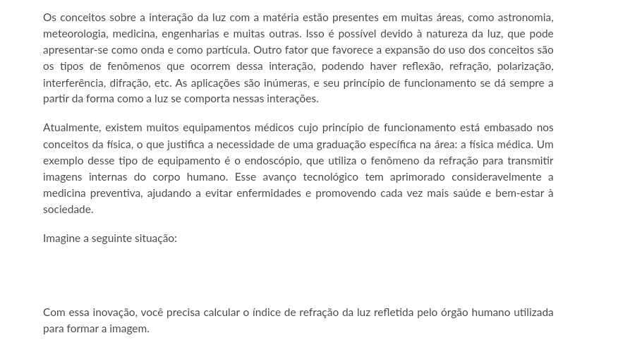 Os conceitos sobre a interação da luz com a matéria estão presentes em muitas áreas, como astronomia, 
meteorologia, medicina, engenharias e muitas outras. Isso é possível devido à natureza da luz, que pode 
apresentar-se como onda e como partícula. Outro fator que favorece a expansão do uso dos conceitos são 
os tipos de fenômenos que ocorrem dessa interação, podendo haver reflexão, refração, polarização, 
interferência, difração, etc. As aplicações são inúmeras, e seu princípio de funcionamento se dá sempre a 
partir da forma como a luz se comporta nessas interações. 
Atualmente, existem muitos equipamentos médicos cujo princípio de funcionamento está embasado nos 
conceitos da física, o que justifica a necessidade de uma graduação específica na área: a física médica. Um 
exemplo desse tipo de equipamento é o endoscópio, que utiliza o fenômeno da refração para transmitir 
imagens internas do corpo humano. Esse avanço tecnológico tem aprimorado consideravelmente a 
medicina preventiva, ajudando a evitar enfermidades e promovendo cada vez mais saúde e bem-estar à 
sociedade. 
Imagine a seguinte situação: 
Com essa inovação, você precisa calcular o índice de refração da luz refletida pelo órgão humano utilizada 
para formar a imagem.