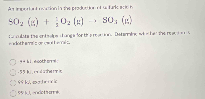 An important reaction in the production of sulfuric acid is
SO_2(g)+ 1/2 O_2(g)to SO_3(g)
Calculate the enthalpy change for this reaction. Determine whether the reaction is
endothermic or exothermic.
-99 kJ, exothermic
-99 kJ, endothermic
99 kJ, exothermic
99 kJ, endothermic