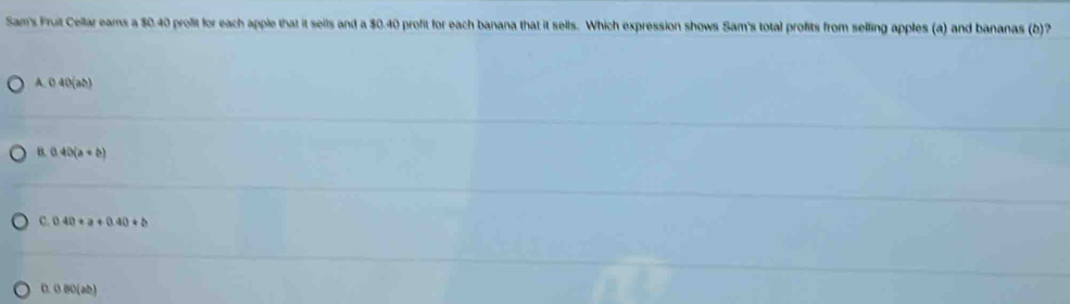 Sam's Fruit Cellar eams a $0.40 profit for each apple that it sells and a $0.40 profit for each banana that it sells. Which expression shows Sam's total profits from selling apples (a) and bananas (b)?
A. 0 40 (ab)
B. 0.40(a+b)
C. 0.40+a+0.40+b
D. 0 80 (ab)