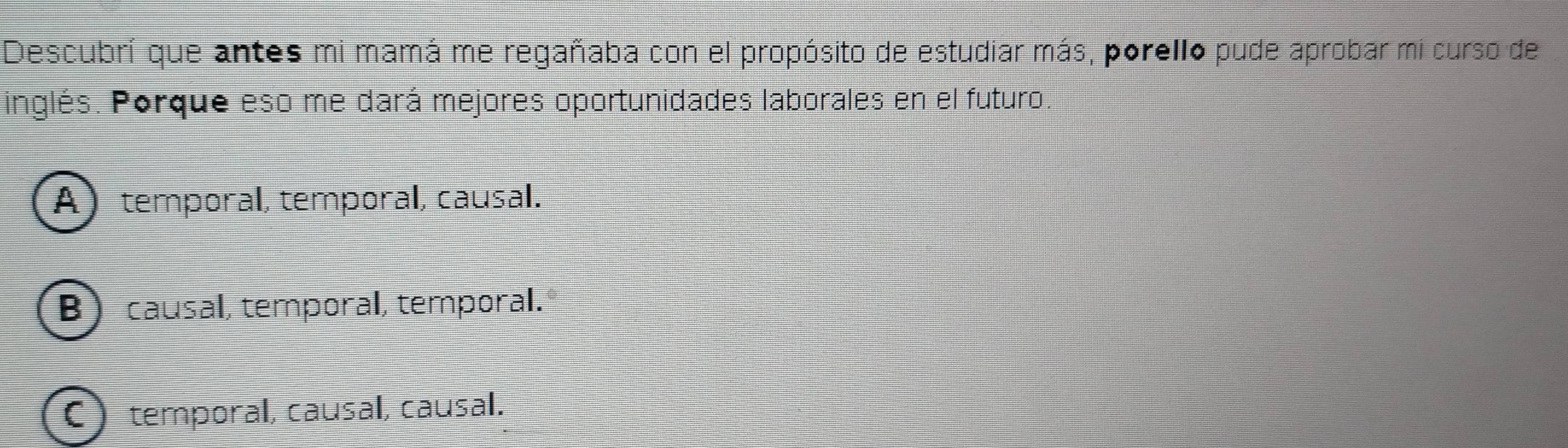 Descubrí que antes mi mamá me regañaba con el propósito de estudiar más, porello pude aprobar mi curso de
inglés. Porque eso me dará mejores oportunidades laborales en el futuro.
A temporal, temporal, causal.
B causal, temporal, temporal.
C) temporal, causal, causal.