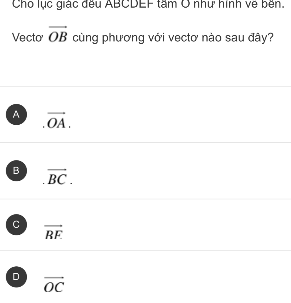 Cho lục giác đều ABCDEF tâm O như hình về bền.
Vecto vector OB cùng phương với vectơ nào sau đây?
A vector OA.
B vector BC.
C vector BE
D vector OC