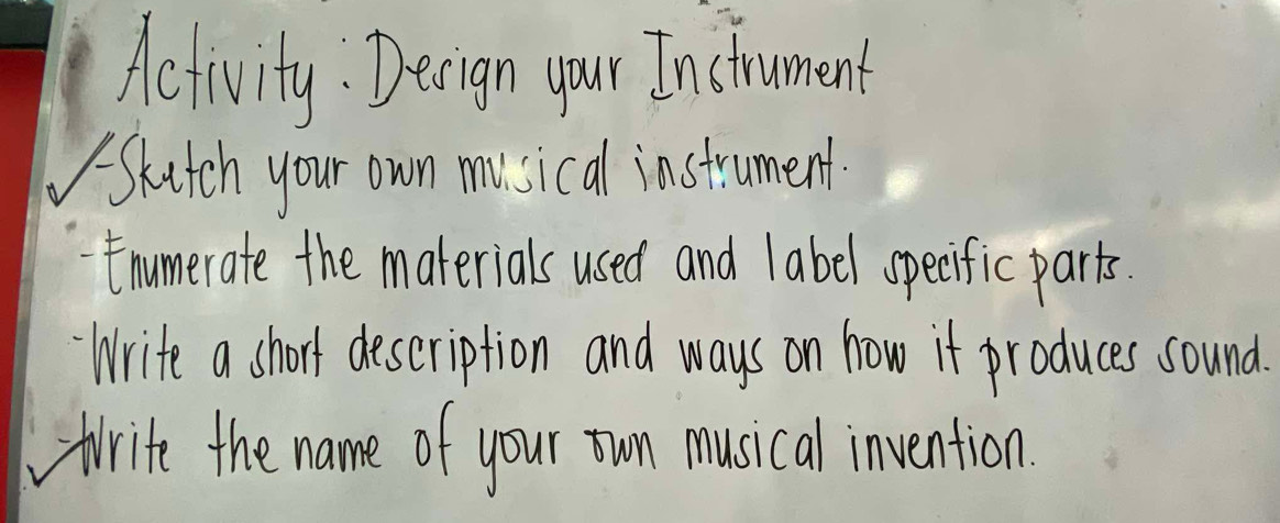 Activity : Decign your Instrument 
Skitch your own musical instrument. 
Enumerate the materials used and label specific parts. 
Write a short description and ways on how if produces sound. 
trite the name of your un musical invention.