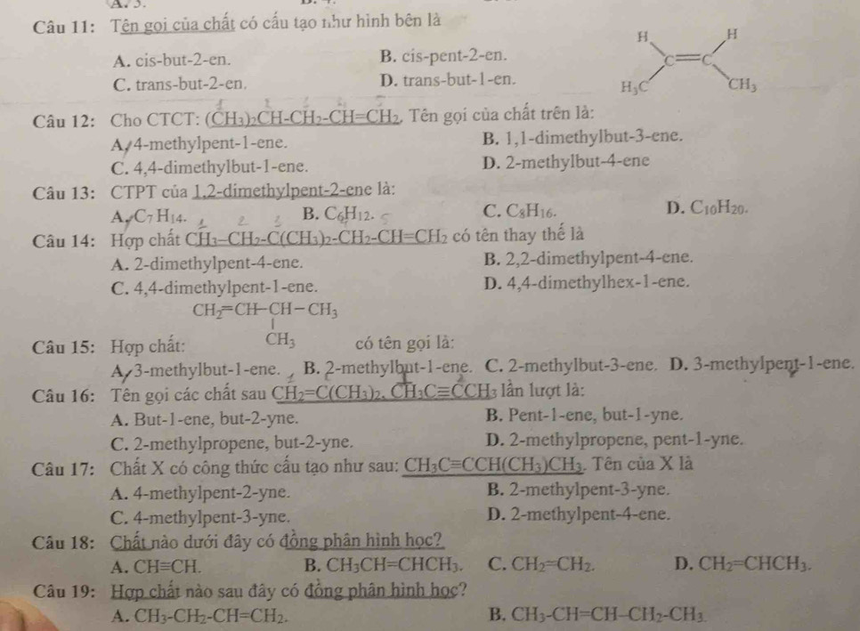 A3.
Câu 11: Tên gọi của chất có cấu tạo như hình bên là
A. cis-but-2-en. B. cis-pent-2-en.
C. trans-but-2-en. D. trans-but-1-en.
Câu 12: Cho CTCT: (CH_3)_2CH-CH_2-CH=CH_2. Tên gọi của chất trên là:
A,4-methylpent-1-ene. B. 1,1-dimethylbut-3-ene.
C. 4,4-dimethylbut-1-ene. D. 2-methylbut-4-ene
Câu 13: CTPT của 1,2-dimethylpent-2-ene là:
A _7C_7H_14.
B. C_6H_12. C. C_8H_16. D. C_10H_20.
Câu 14: Hợp chất C H_3-CH_2 H_3)_2 CH_2-CH=CH_2 có tên thay thế là
A. 2-dimethylpent-4-ene. B. 2,2-dimethylpent-4-ene.
C. 4,4-dimethylpent-1-ene. D. 4,4-dimethylhex-1-ene.
CH_2=CH-CH-CH_3
Câu 15: Hợp chất: CH_3 có tên gọi là:
A 3-methylbut-1-ene. B. 2-methylbut-1-ene. C. 2-methylbut-3-ene. D. 3-methylpent-1-ene.
Câu 16: Tên gọi các chất sau CH_2=C(CH_3)_2, CH_3Cequiv CCF B lần lượt là:
A. But-1-ene, but-2-yne. B. Pent-1-ene, but-1-yne.
C. 2-methylpropene, but-2-yne. D. 2-methylpropene, pent-1-yne.
Câu 17: Chất X có công thức cầu tạo như sau: CH_3Cequiv CCH(CH_3)CH_3 Tên của X là
A. 4-methylpent-2-yne. B. 2-methylpent-3-yne.
C. 4-methylpent-3-yne. D. 2-methylpent-4-ene.
Câu 18: Chất nào dưới đây có đồng phân hình học?
A. CHequiv CH. B. CH_3CH=CHCH_3. C. CH_2=CH_2. D. CH_2=CHCH_3.
Câu 19: Hợp chất nào sau đây có đồng phân hình học?
A. CH_3-CH_2-CH=CH_2. B. CH_3-CH=CH-CH_2-CH_3.