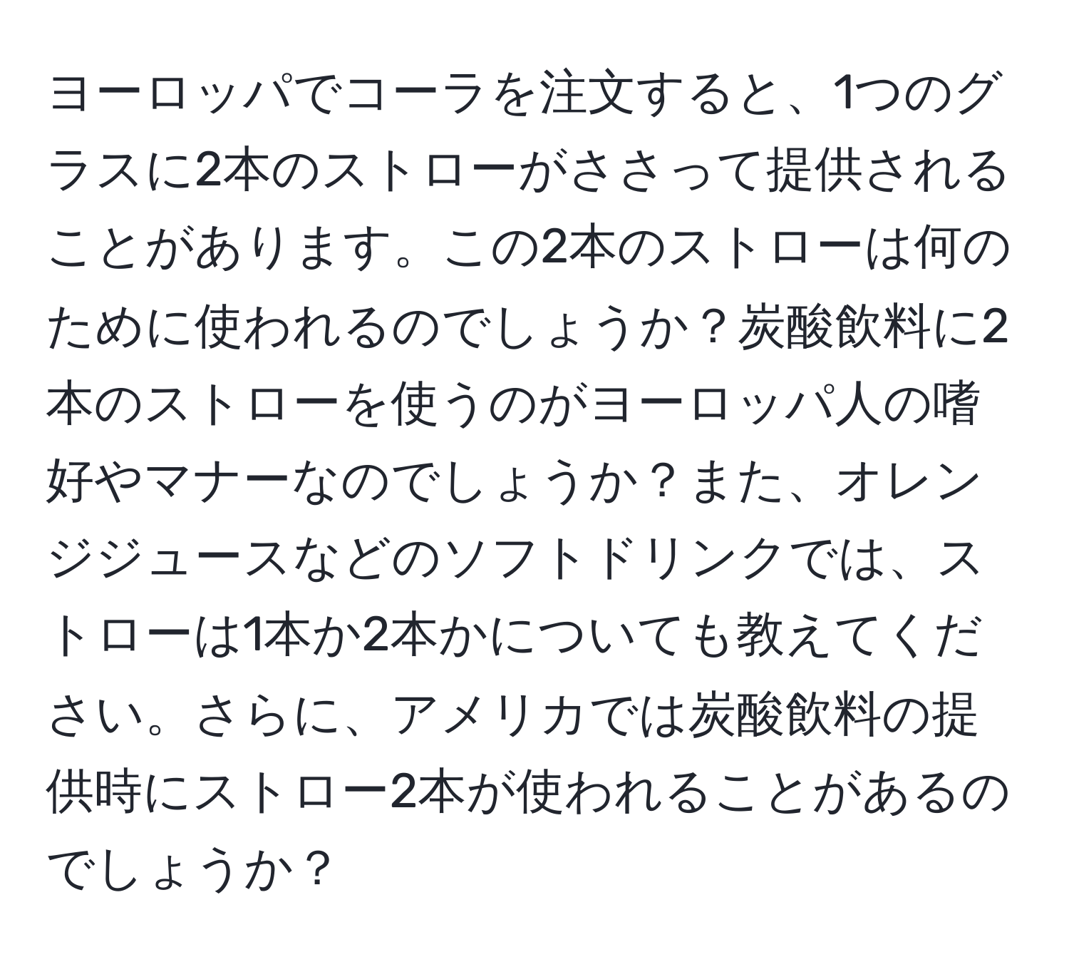 ヨーロッパでコーラを注文すると、1つのグラスに2本のストローがささって提供されることがあります。この2本のストローは何のために使われるのでしょうか？炭酸飲料に2本のストローを使うのがヨーロッパ人の嗜好やマナーなのでしょうか？また、オレンジジュースなどのソフトドリンクでは、ストローは1本か2本かについても教えてください。さらに、アメリカでは炭酸飲料の提供時にストロー2本が使われることがあるのでしょうか？