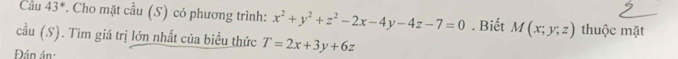 Câu 43^* *. Cho mặt cầu (S) có phương trình: x^2+y^2+z^2-2x-4y-4z-7=0. Biết M(x;y;z) thuộc mặt 
cầu (S). Tìm giá trị lớn nhất của biểu thức T=2x+3y+6z
Đán án: