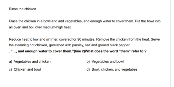 Rinse the chicken.
Place the chicken in a bowl and add vegetables, and enough water to cover them. Put the bowl into
an oven and boil over medium-high heat.
Reduce heat to low and simmer, covered for 90 minutes. Remove the chicken from the heat. Serve
the steaming hot chicken, garnished with parsley, salt and ground black pepper.
“….., and enough water to cover them.”(line 2)What does the word “them” refer to ?
a) Vegetables and chicken b) Vegetables and bowl
c) Chicken and bowl d) Bowl, chicken, and vegetabes