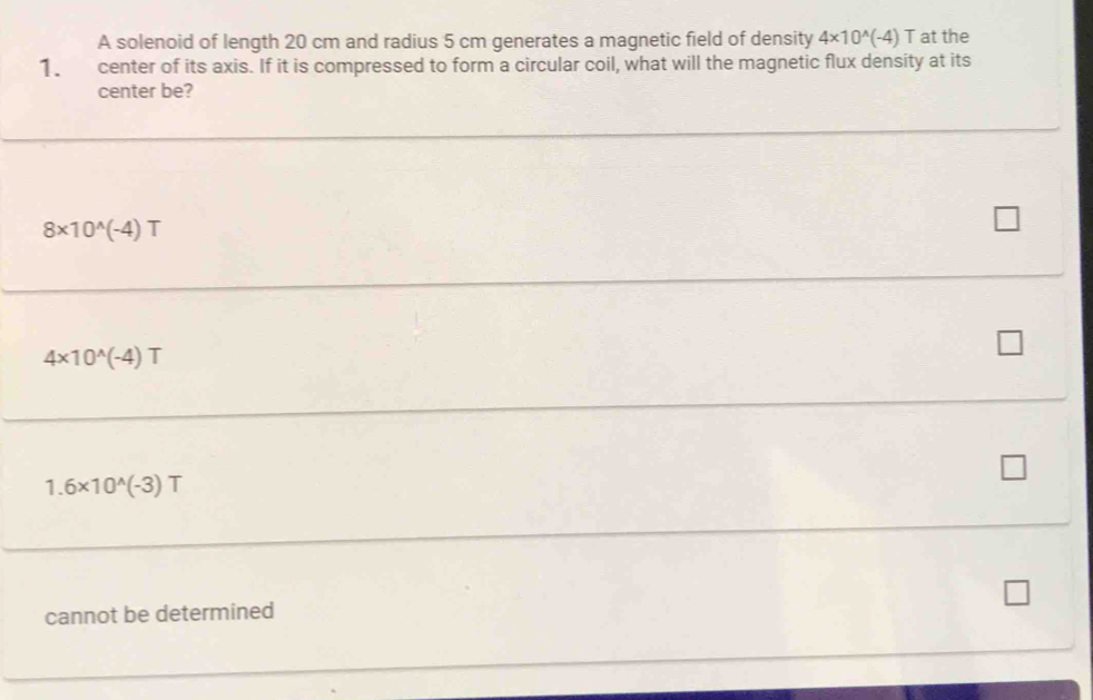 A solenoid of length 20 cm and radius 5 cm generates a magnetic field of density 4* 10^(wedge)(-4) T at the
1. center of its axis. If it is compressed to form a circular coil, what will the magnetic flux density at its
center be?
8* 10^(wedge)(-4)T
4* 10^(wedge)(-4)T
1.6* 10^(wedge)(-3)T
cannot be determined