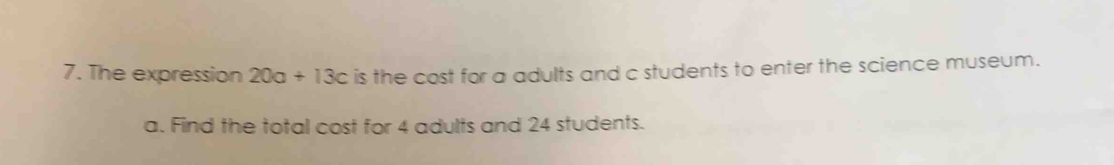 The expression 20a+13c is the cost for a adults and c students to enter the science museum. 
a. Find the total cost for 4 adults and 24 students.