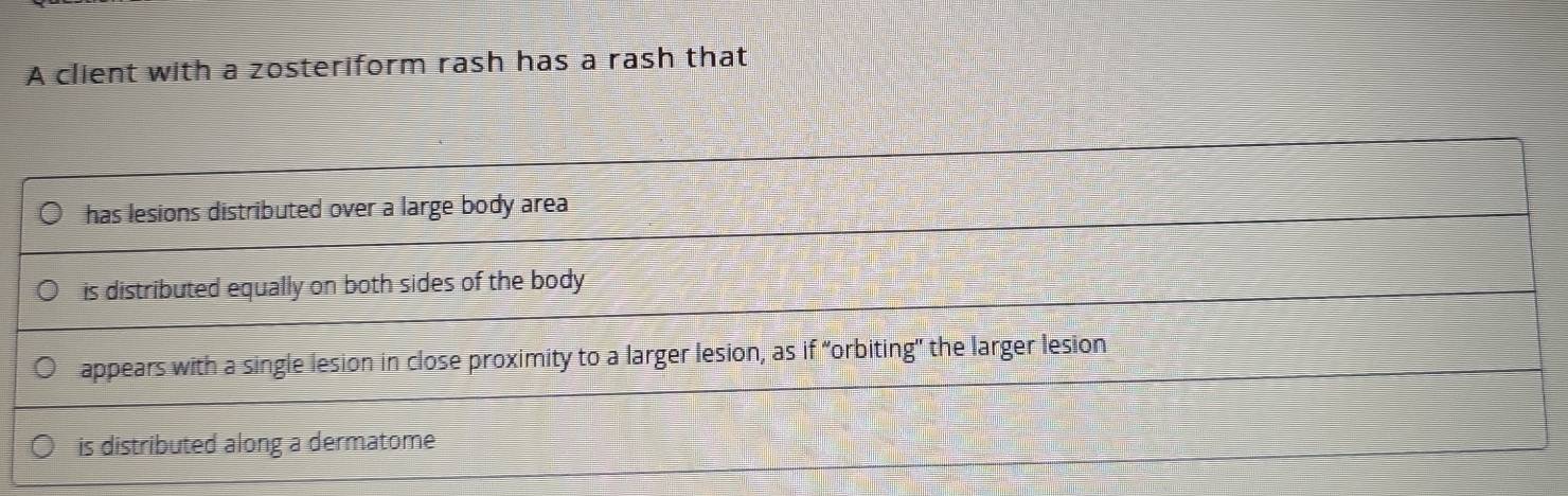 A client with a zosteriform rash has a rash that
has lesions distributed over a large body area
is distributed equally on both sides of the body 
appears with a single lesion in close proximity to a larger lesion, as if “orbiting" the larger lesion
is distributed along a dermatome