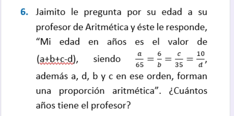 Jaimito le pregunta por su edad a su
profesor de Aritmética y éste le responde,
“Mi edad en años es el valor de
(a+b+c-d) , siendo  a/65 = 6/b = c/35 = 10/d , 
además a, d, b y c en ese orden, forman
una proporción aritmética". ¿Cuántos
años tiene el profesor?