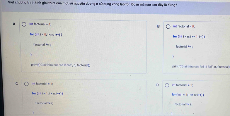 Viết chương trình tính giai thừa của một số nguyên dương n sử dụng vòng lặp for. Đoạn mã nào sau đây là đúng?
A int factorial =1. B int factorial =0 : 
for (inti=0;i for (int i=n;i>=1;i·s )(
f ctorial^*=i;
factorial^*=i;

printf('Giai thừa của % d là %d'', n, factorial); printf("Giai thừa của % d là %d", n, factorial)
C int factorial = 1; D int factorial = 1;
for (inti=1;i for (inti= 1;i
factorial^*=i; factorial^*=i;
