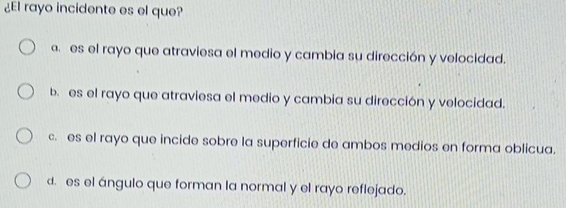 ¿El rayo incidente es el que?
a. es el rayo que atraviesa el medio y cambia su dirección y velocidad.
b. es el rayo que atraviesa el medio y cambia su dirección y velocidad.
c. es el rayo que incide sobre la superficie de ambos medios en forma oblicua.
d. es el ángulo que forman la normal y el rayo reflejado.