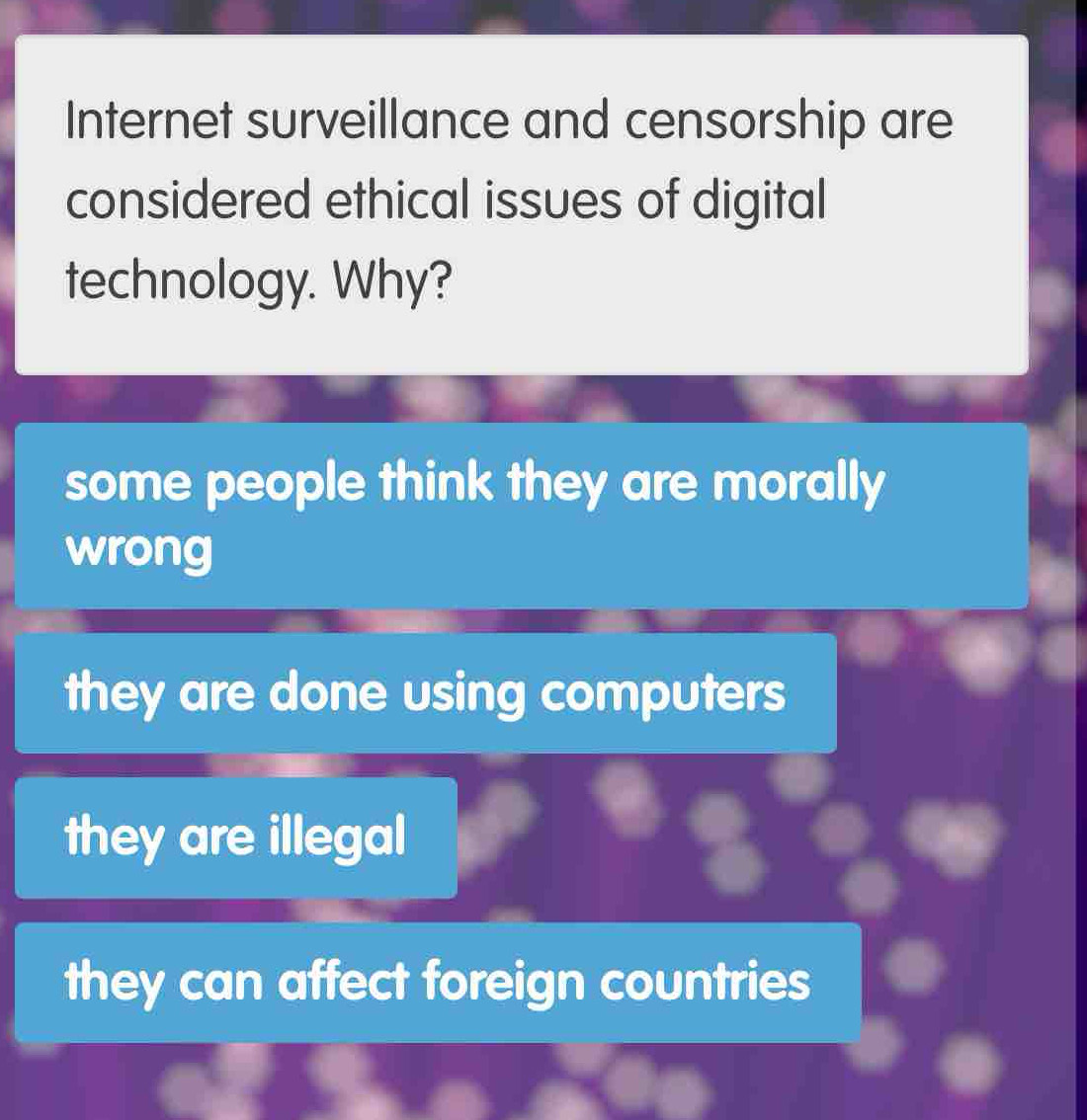 Internet surveillance and censorship are
considered ethical issues of digital
technology. Why?
some people think they are morally
wrong
they are done using computers
they are illegal
they can affect foreign countries