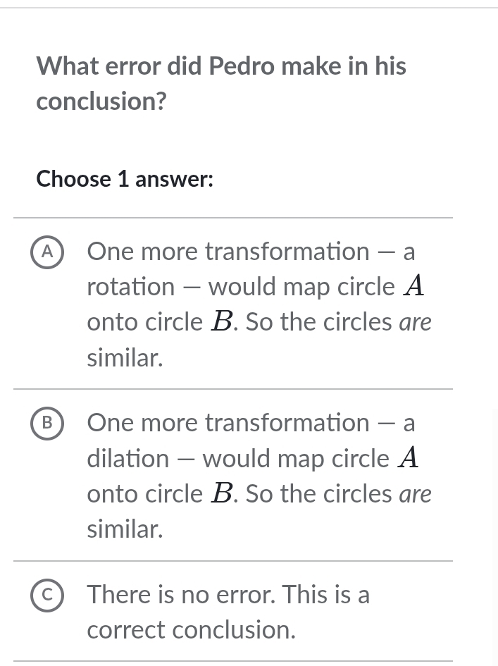 What error did Pedro make in his
conclusion?
Choose 1 answer:
A) One more transformation — a
rotation - would map circle A
onto circle B. So the circles are
similar.
B One more transformation - a
dilation - would map circle A
onto circle B. So the circles are
similar.
C There is no error. This is a
correct conclusion.