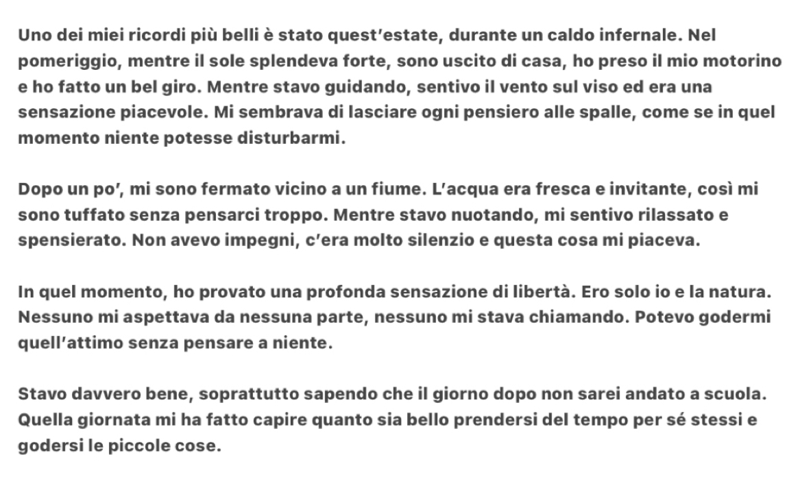 Uno dei miei ricordi più belli è stato quest’estate, durante un caldo infernale. Nel 
pomeriggio, mentre il sole splendeva forte, sono uscito di casa, ho preso il mio motorino 
e ho fatto un bel giro. Mentre stavo guidando, sentivo il vento sul viso ed era una 
sensazione piacevole. Mi sembrava di lasciare ogni pensiero alle spalle, come se in quel 
momento niente potesse disturbarmi. 
Dopo un po’, mi sono fermato vicino a un fiume. L’acqua era fresca e invitante, così mi 
sono tuffato senza pensarci troppo. Mentre stavo nuotando, mi sentivo rilassato e 
spensierato. Non avevo impegni, c’era molto silenzio e questa cosa mi piaceva. 
In quel momento, ho provato una profonda sensazione di libertà. Ero solo io e la natura. 
Nessuno mi aspettava da nessuna parte, nessuno mi stava chiamando. Potevo godermi 
quell’attimo senza pensare a niente. 
Stavo davvero bene, soprattutto sapendo che il giorno dopo non sarei andato a scuola. 
Quella giornata mi ha fatto capire quanto sia bello prendersi del tempo per sé stessi e 
godersi le piccole cose.