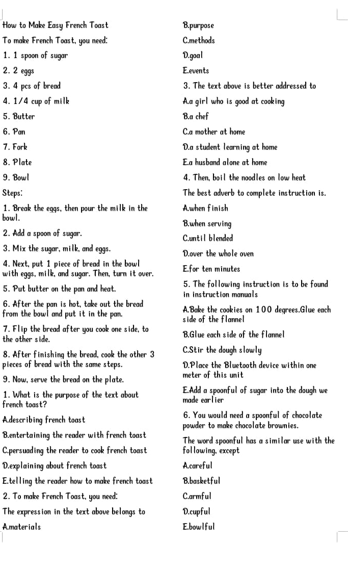 How to Make Easy French Toast B.purpose
To make French Toast, you need: C.methods
1. 1 spoon of sugar D.goal
2. 2 eggs E.events
3. 4 pcs of bread 3. The text above is better addressed to
4. 1/4 cup of milk A.a girl who is good at cooking
5. Butter B.a chef
6. Pan C.a mother at home
7. Fork D.a student learning at home
8. Plate E.a husband alone at home
9. Bowl 4. Then, boil the noodles on low heat
Steps: The best adverb to complete instruction is.
1. Break the eggs, then pour the milk in the A.when finish
bowl.
B.when serving
2. Add a spoon of sugar. C.until blended
3. Mix the sugar, milk, and eggs. D.over the whole oven
4. Next, put 1 piece of bread in the bowl
with eggs, milk, and sugar. Then, turn it over. E.for ten minutes
5. Put butter on the pan and heat. 5. The following instruction is to be found
in instruction manuals
6. After the pan is hot, take out the bread A.Bake the cookies on 100 degrees.Glue each
from the bowl and put it in the pan. side of the flannel
7. Flip the bread after you cook one side, to B.Glue each side of the flannel
the other side.
8. After finishing the bread, cook the other 3 C.Stir the dough slowly
pieces of bread with the same steps. D.Place the Bluetooth device within one
9. Now, serve the bread on the plate. meter of this unit
1. What is the purpose of the text about E.Add a spoonful of sugar into the dough we
french toast? made earlier
A.describing french toast
6. You would need a spoonful of chocolate
powder to make chocolate brownies.
B.entertaining the reader with french toast The word spoonful has a similar use with the
C.persuading the reader to cook french toast following, except
D.explaining about french toast A.careful
Etelling the reader how to make french toast B.basketful
2. To make French Toast, you need: C.armful
The expression in the text above belongs to D.cupful
A.materials E.bowlful