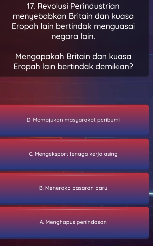 Revolusi Perindustrian
menyebabkan Britain dan kuasa
Eropah lain bertindak menguasai
negara lain.
Mengapakah Britain dan kuasa
Eropah lain bertindak demikian?
D. Memajukan masyarakat peribumi
C. Mengeksport tenaga kerja asing
B. Meneroka pasaran baru
A. Menghapus penindasan