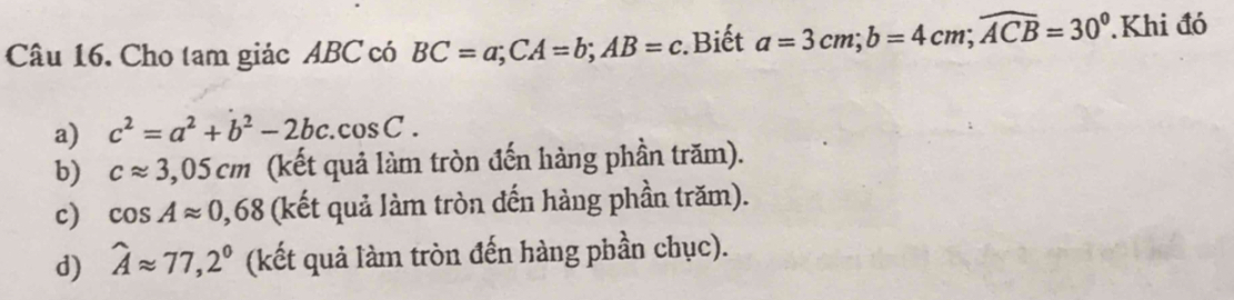 Cho tam giác ABC có BC=a; CA=b; AB=c : Biết a=3cm; b=4cm; widehat ACB=30° Khi đó
a) c^2=a^2+b^2-2bc. cos C.
b) capprox 3,05cm (kết quả làm tròn đến hàng phần trăm).
c) cos Aapprox 0,68 (kết quả làm tròn đến hàng phần trăm).
d) widehat Aapprox 77,2° (kết quả làm tròn đến hàng phần chục).