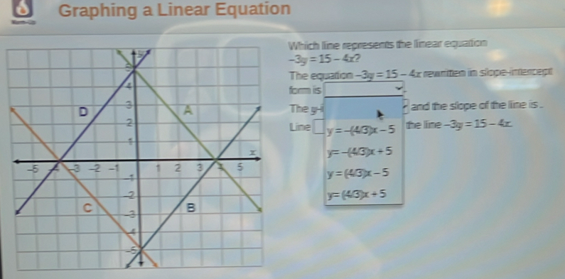 Graphing a Linear Equation
hich line represents the linear equation
-3y=15-4x 2
he equation -3y=15-4x ewriten in slope-intencept 
rm iis
he y -i and the slope of the line is .
the line -3y=15-4x
Line □ y=-(4/3)x-5
y=-(4/3)x+5
y=(4/3)x-5
y=(4/3)x+5