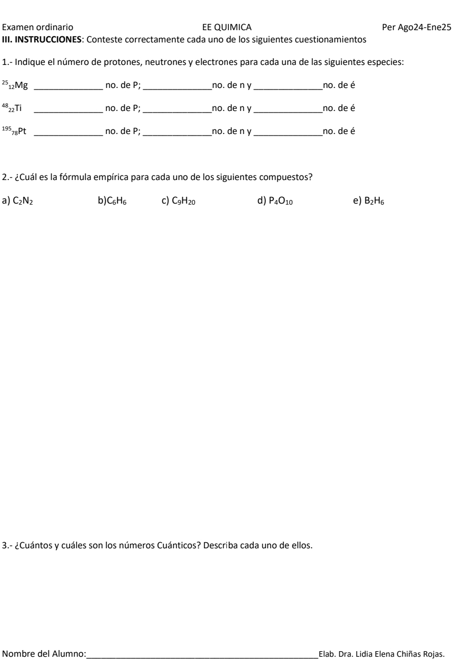 Examen ordinario EE QUIMICA Per Ago24-Ene25
III. INSTRUCCIONES: Conteste correctamente cada uno de los siguientes cuestionamientos
1.- Indique el número de protones, neutrones y electrones para cada una de las siguientes especies:
25 12Mg _no. de P; _no. de n y _no. de é
^48_22T _no. de P; _no. de n y_ no. de é
^195_78Pt _no. de P; _no. de n y_ no. de é
2.- ¿Cuál es la fórmula empírica para cada uno de los siguientes compuestos?
a) C_2N_2 b) C_6H_6 c) C_9H_20 d) P_4O_10 e) B_2H_6
3.- ¿Cuántos y cuáles son los números Cuánticos? Describa cada uno de ellos.
Nombre del Alumno:_ Elab. Dra. Lidia Elena Chiñas Rojas.