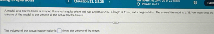 Question 21, 2.8.25 HW Score: 95.24%, 20 of 21 points Save 
Points: 0 of 1 
A model of a tractor-trailer is shaped like a rectangular prism and has a width of 2 in., a length of 11 in., and a height of 4 in.. The scale of the model is 1: 35. How many times the 
volume of the model is the volume of the actual tractor-trailer? 
The volume of the actual tractor-trailer is □ times the volume of the model.