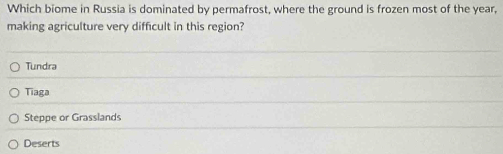 Which biome in Russia is dominated by permafrost, where the ground is frozen most of the year,
making agriculture very difficult in this region?
Tundra
Tiaga
Steppe or Grasslands
Deserts