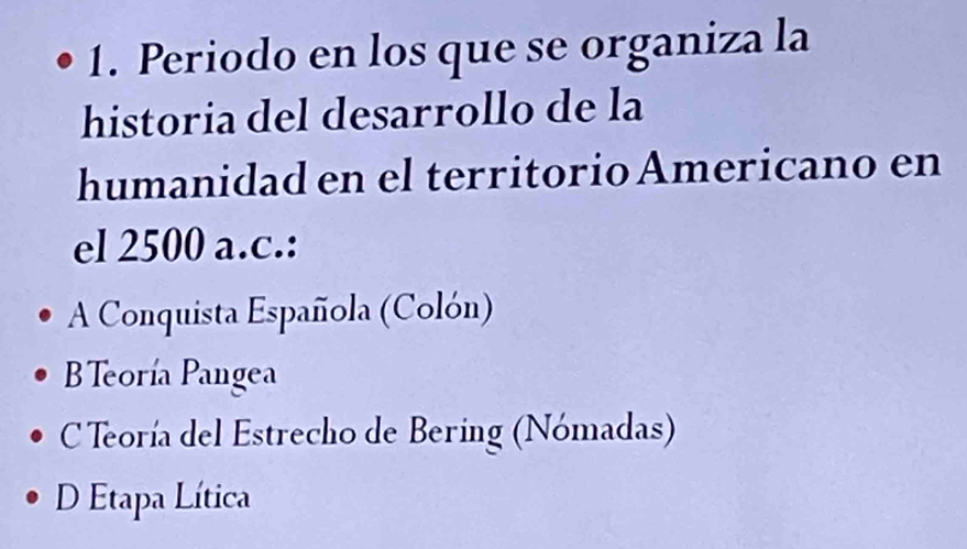 Periodo en los que se organiza la
historia del desarrollo de la
humanidad en el territorio Americano en
el 2500 a.c.:
A Conquista Española (Colón)
BTeoría Pangea
C Teoría del Estrecho de Bering (Nómadas)
D Etapa Lítica