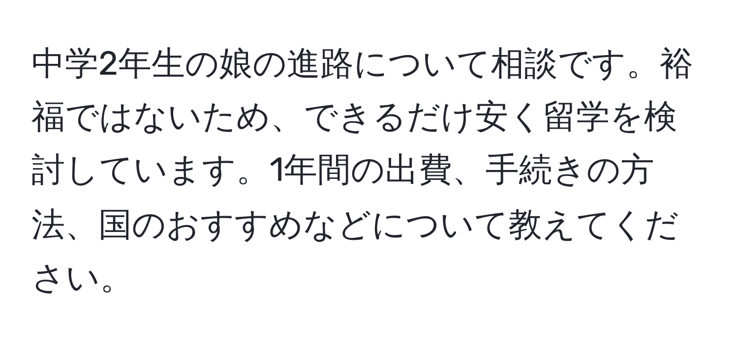 中学2年生の娘の進路について相談です。裕福ではないため、できるだけ安く留学を検討しています。1年間の出費、手続きの方法、国のおすすめなどについて教えてください。