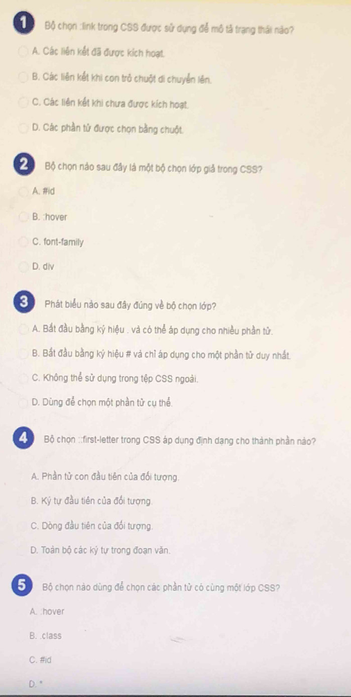 Bộ chọn :link trong CSS được sử dụng để mô tả trạng thái nào?
A. Các liên kết đã được kích hoạt.
B. Các liên kết khi con trở chuột di chuyển lên.
C. Các liên kết khi chưa được kích hoạt.
D. Các phần tử được chọn bằng chuột.
2 Bộ chọn nào sau đây là một bộ chọn lớp giả trong CSS?
A. #id
B. :hover
C. font-family
D. div
Phát biểu nào sau đây đúng về bộ chọn lớp?
A. Bắt đầu bằng ký hiệu . và có thể áp dụng cho nhiều phần tử.
B. Bắt đầu bằng ký hiệu # và chỉ áp dụng cho một phần tử duy nhất
C. Không thể sử dụng trong tệp CSS ngoài.
D. Dùng để chọn một phần từ cụ thể.
Bộ chọn ::first-letter trong CSS áp dụng định dạng cho thành phần nào?
A. Phần tử con đầu tiên của đối tượng.
B. Ký tự đầu tiên của đổi tượng.
C. Dòng đầu tiên của đổi tượng.
D. Toàn bộ các ký tự trong đoạn văn.
Bộ chọn nào dùng để chọn các phần tử có cùng một lớp CSS?
A. hover
B. .class
C. #id
D. "