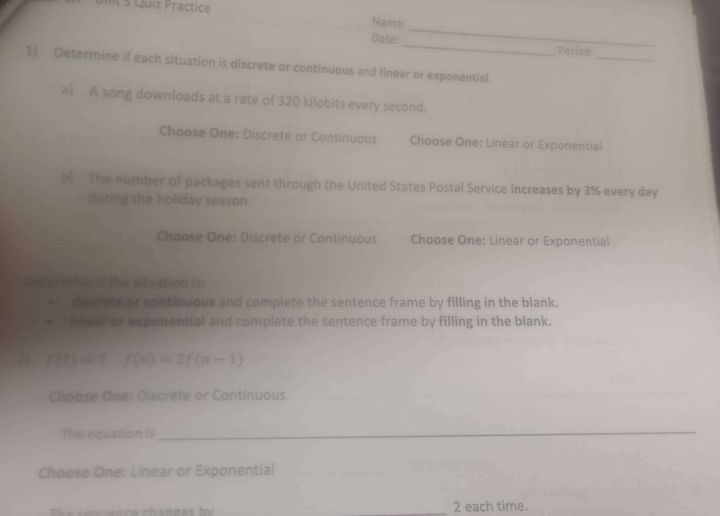 Quíz Practice 
_ 
Name: 
_ 
Date: _Period: 
1) Determine if each situation is discrete or continuous and linear or exponential. 
a) A song downloads at a rate of 320 kilobits every second. 
Choose One: Discrete or Continuous Choose One: Linear or Exponential 
b) The number of packages sent through the United States Postal Service increases by 3% every day
during the holiday season. 
Choose One: Discrete or Continuous Choose One: Linear or Exponential 
Determine if the situation is: 
discrete or continuous and complete the sentence frame by filling in the blank. 
linear or exponential and complete the sentence frame by filling in the blank. 
21 f(1)=7f(n)=2f(n-1)
Choose One: Discrete or Continuous 
The equation is 
_ 
Choose One: Linear or Exponential 
_ 
_ 
_2 each time.