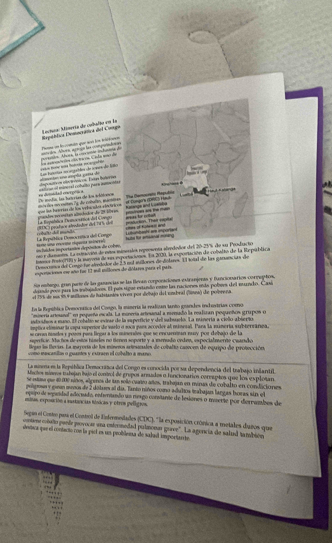 Lectura: Minería de cubalto en la
República Democrática del Congo
Piensa en lo común que son los telétoros
móviles. Ahorá, ágrega las computadora
portatles. Ahora, la creciente industría d
los automóviles eloctricos. Cada uno de
estos tiene una batería recargable
Las baterías recargables de iones de fitio
alimentan una amplia gama de
dispositivos electrônicos. Estas baterías
utilizan el mineral cobalto para aumenta
su densidad energética.
De media, las baterías de los teléfonos
móviles nocesitan 7g de cobalto, mientra
que las bajerías de los vehículos electrico
grandes necesítan alrededor de 28 libras.
La República Democrática del Congo 
(RDC) produce alrededor del 74% del 
cobaño del mundo. 
La República Democrática del Congo 
tiene una enorme ríqueza mineral 
incluidos importantes depósitos de cobre,
oro y diamantes. La extracción de estos minerales representa alrededor del 20-25% de su 
Interior Bruto(PIB) y la mayoría de sus exportaciones. En 2020, la exportación de cobalto de la República
Democrática del Congó fue alrededor de 23 mil míllones de dolares. El total de las ganancias de
exportaciones ese año fue 12 mil millones de dólares para el país.
Sin embargo, gran parte de las ganancias se las llevan corporaciones extranjeras y funcionarios corruptos,
dejando poco para los trabajadores. El país sigue estando entre las naciones más pobres del mundo. Casi
el 75% de sus 95,9 millones de habitantes viven por debajo del umbral (línea) de pobreza.
En la República Democrática del Congo, la minería la realizan tanto grandes industrias como
'minería artesanal' en pequeña escala. La minería artesanal a menudo la realizan pequeños grupos o
individuos a mano. El cobalto se extrae de la superfície y del subsuelo. La minería a cielo abierto
ímplica eliminar la capa superior de suelo o roca para acceder al mineral. Para la mineria subterránea,
se cavan túneles y pozos para llegar a los minerales que se encuentran muy por debajo de la
superficie. Muchos de estos túneles no tienen soporte y a menudo ceden, especialmente cuando
llegan las Iluvías. La mayoría de los míneros artesanales de cobalto carecen de equipo de protección
como mascarillas o guantes y extraen el cobalto a mano.
La minería en la República Democrática del Congo es conocida por su dependencia del trabajo infantil.
Muchos mineros trabajan bajo el control de grupos armados o funcionarios corruptos que los explotan
Sé estima que 40,000 niños, algunos de tan solo cuatro años, trabajan en minas de cobalto en condiciones
peligrosas y ganan menos de 2 dólares al día. Tanto niños como adultos trabajan largas horas sin el
equipo de seguridad adecuado, enfrentando un riesgo constante de lesiones o muerte por derrumbes de
minas, exposición a sustancias tóxicas y otros peligros.
Según el Centro para el Control de Enfermedades (CDC), "la exposición crónica a metales duros que
contiene cobalto puede provocar una enfermedad pulmonar grave". La agencia de salud también
destaca que el contacto con la piel es un problema de salud importante.