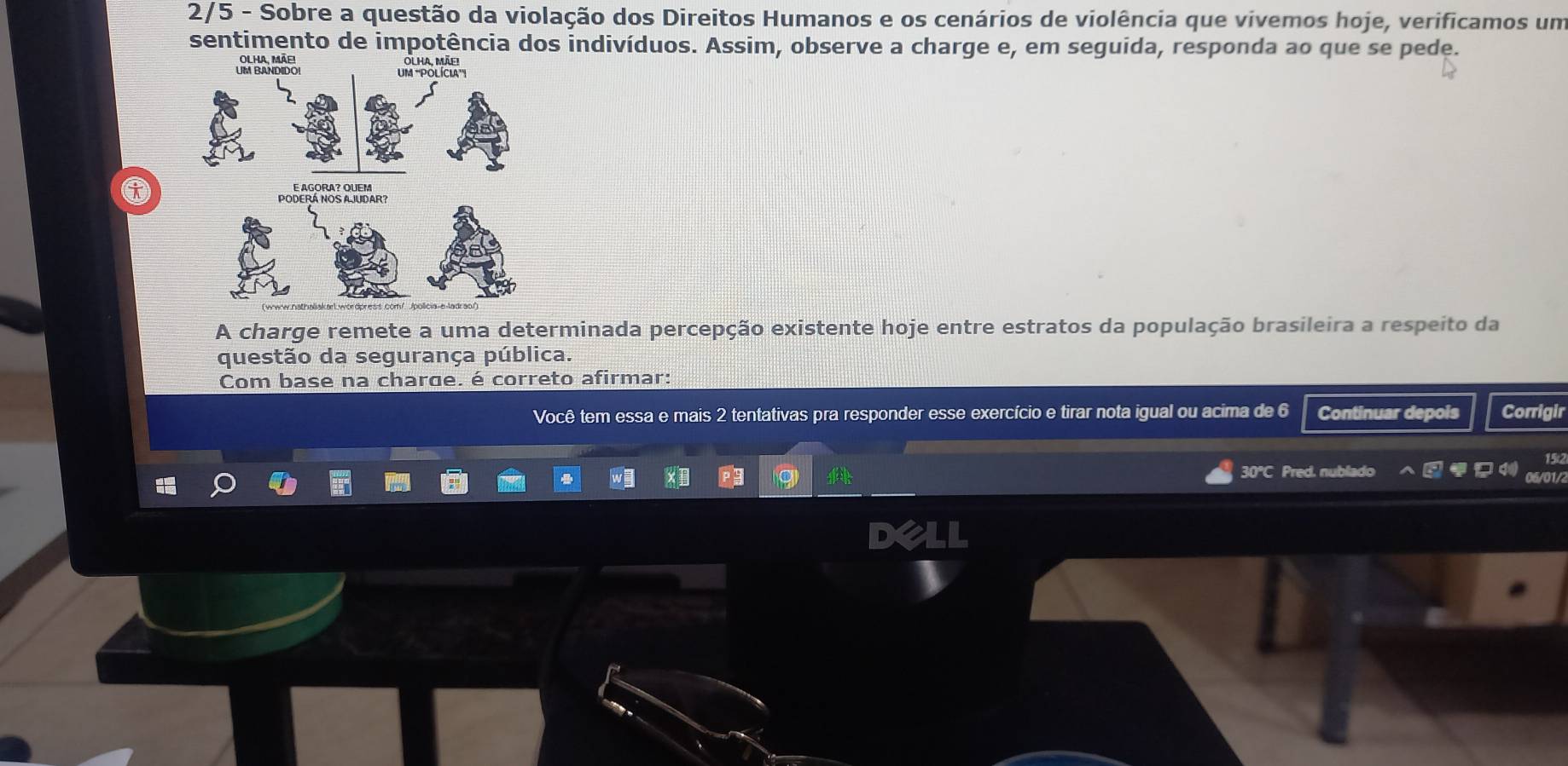 2/5 - Sobre a questão da violação dos Direitos Humanos e os cenários de violência que vivemos hoje, verificamos um 
sentimento de impotência dos indivíduos. Assim, observe a charge e, em seguida, responda ao que se pede. 
A charge remete a uma determinada percepção existente hoje entre estratos da população brasileira a respeito da 
questão da segurança pública. 
Com base na charge. é correto afirmar: 
Você tem essa e mais 2 tentativas pra responder esse exercício e tirar nota igual ou acima de 6 Continuar depois Corrigir
15
30°C Pred. nublado