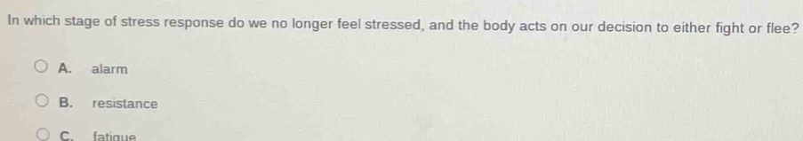 In which stage of stress response do we no longer feel stressed, and the body acts on our decision to either fight or flee?
A. alarm
B. resistance
C fatique