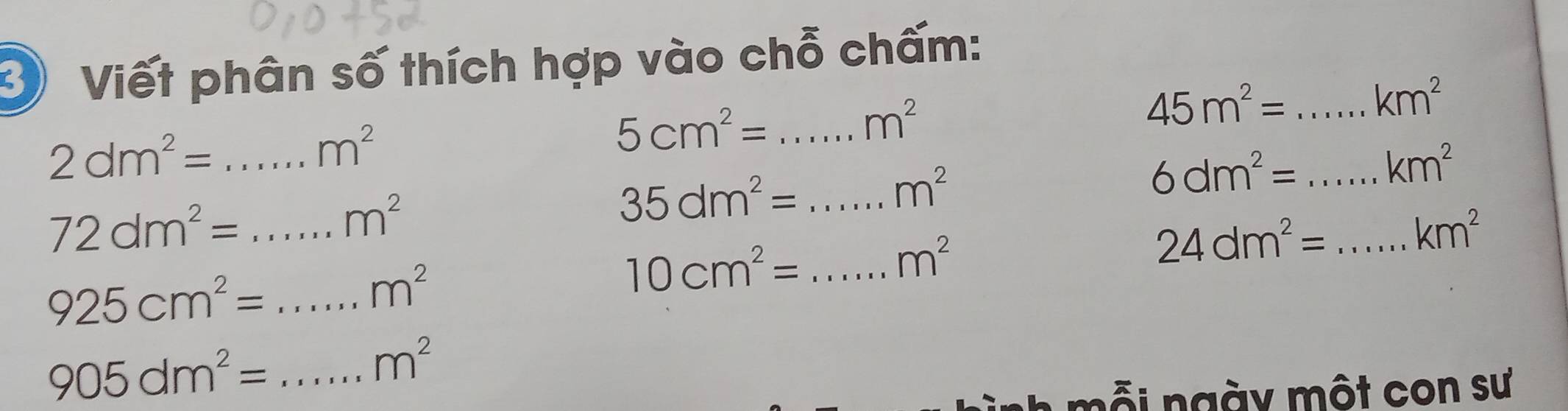 Viết phân số thích hợp vào chỗ chấm:
2dm^2= _
m^2
5cm^2= _
m^2
_ 45m^2=
km^2
m^2
_ 6dm^2=
km^2
72dm^2= _
m^2
35dm^2= _ 
_ 925cm^2=
m^2
10cm^2= _
m^2
_ 24dm^2=
km^2
_ 905dm^2=
m^2
mỗi ngày một con sư